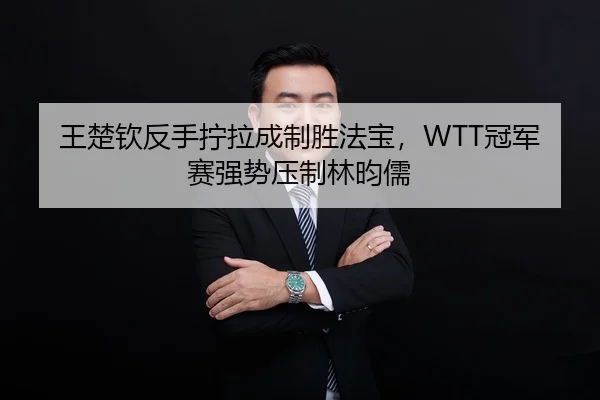 王楚钦反手拧拉成制胜法宝，WTT冠军赛强势压制林昀儒