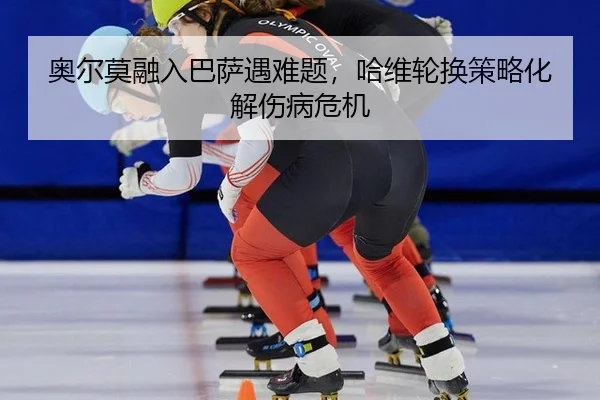 奥尔莫融入巴萨遇难题，哈维轮换策略化解伤病危机