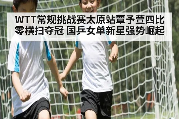 WTT常规挑战赛太原站覃予萱四比零横扫夺冠 国乒女单新星强势崛起