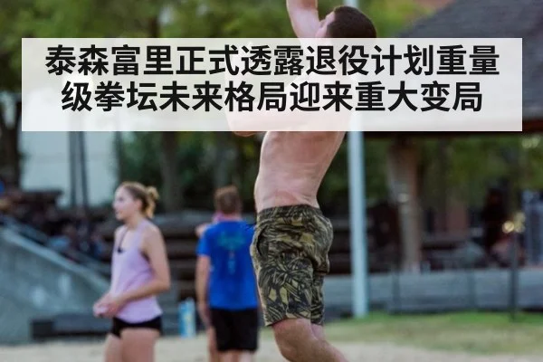 泰森富里正式透露退役计划重量级拳坛未来格局迎来重大变局